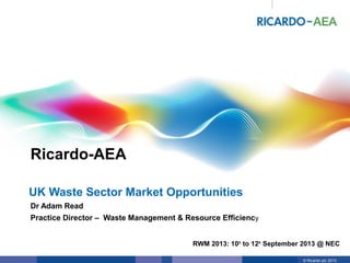 © Ricardo plc 20131
Ricardo-AEA
© Ricardo plc 2013
RWM 2013: 10th to 12th September 2013 @ NEC
Dr Adam Read
Practice Director – Waste Management & Resource Efficiency
UK Waste Sector Market Opportunities
 