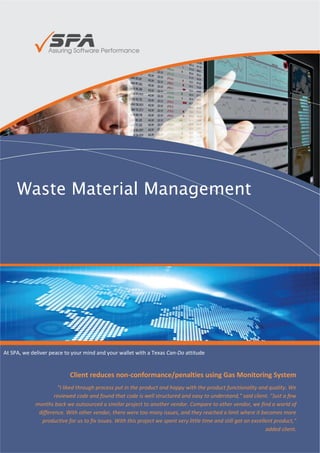 Waste Material Management




At SPA, we deliver peace to your mind and your wallet with a Texas Can-Do attitude


                           Client reduces non-conformance/penalties using Gas Monitoring System
                     "I liked through process put in the product and happy with the product functionality and quality. We
                    reviewed code and found that code is well structured and easy to understand," said client. "Just a few
            months back we outsourced a similar project to another vendor. Compare to other vendor, we find a world of
             difference. With other vendor, there were too many issues, and they reached a limit where it becomes more
              productive for us to fix issues. With this project we spent very little time and still got an excellent product,"
                                                                                                                  added client.

                                                                                                     - Jim Janicki, CEO, Ignite
 
