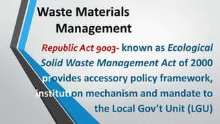 Waste Materials
Management
Republic Act 9003- known as Ecological
Solid Waste Management Act of 2000
provides accessory policy framework,
institution mechanism and mandate to
the Local Gov’t Unit (LGU)
 