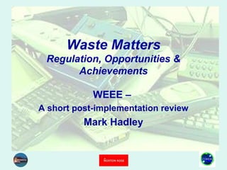 Waste Matters
Regulation, Opportunities &
Achievements
WEEE –
A short post-implementation review
Mark Hadley
 