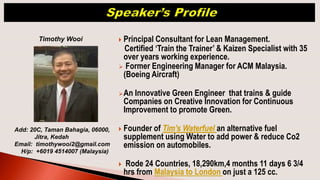 Principal Consultant for Lean Management.
Certified ‘Train the Trainer’ & Kaizen Specialist with 35
over years working experience.
 Former Engineering Manager for ACM Malaysia.
(Boeing Aircraft)
An Innovative Green Engineer that trains & guide
Companies on Creative Innovation for Continuous
Improvement to promote Green.
 Founder of Tim’s Waterfuel an alternative fuel
supplement using Water to add power & reduce Co2
emission on automobiles.
 Rode 24 Countries, 18,290km,4 months 11 days 6 3/4
hrs from Malaysia to London on just a 125 cc.
Timothy Wooi
Add: 20C, Taman Bahagia, 06000,
Jitra, Kedah
Email: timothywooi2@gmail.com
H/p: +6019 4514007 (Malaysia)
 