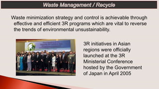 3R initiatives in Asian
regions were officially
launched at the 3R
Ministerial Conference
hosted by the Government
of Japan in April 2005
Waste minimization strategy and control is achievable through
effective and efficient 3R programs which are vital to reverse
the trends of environmental unsustainability.
 