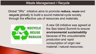 Global "3Rs“ initiative aims to promote reduce, reuse and
recycle globally to build a sound material-cycle society
through the effective use of resources and materials.
A new G8 initiative was agreed at
the Sea Island Summit to ensure
environmental sustainability
because of the unsustainable
production and rapid
consumption of virgin raw
material / natural resources.
 