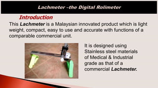 This Lachmeter is a Malaysian innovated product which is light
weight, compact, easy to use and accurate with functions of a
comparable commercial unit.
It is designed using
Stainless steel materials
of Medical & Industrial
grade as that of a
commercial Lachmeter.
 