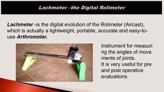 Lachmeter -is the digital evolution of the Rolimeter (Aircast),
which is actually a lightweight, portable, accurate and easy-to-
use Arthrometer.
Instrument for measuri
ng the angles of move
ments of joints.
It is very useful for pre
and post operative
evaluations.
 