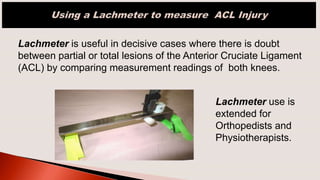 Lachmeter is useful in decisive cases where there is doubt
between partial or total lesions of the Anterior Cruciate Ligament
(ACL) by comparing measurement readings of both knees.
Lachmeter use is
extended for
Orthopedists and
Physiotherapists.
 