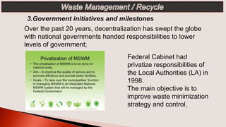 Federal Cabinet had
privatize responsibilities of
the Local Authorities (LA) in
1998.
The main objective is to
improve waste minimization
strategy and control.
Over the past 20 years, decentralization has swept the globe
with national governments handed responsibilities to lower
levels of government;
 