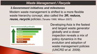 Modern waste management is shifted to a more flexible
waste hierarchy concept, also called the 3R; reduce,
reuse, recycle policies (Tanaka 1999; Wilson 2007).
Developing Asia is the fastest
and largest waste generator
globally and a closer
inspection reveals a mix of
policy dynamics in the
evolution and adoption of
waste management policies
(UNCRD et al. 2009).
 