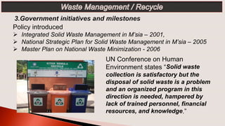 UN Conference on Human
Environment states “Solid waste
collection is satisfactory but the
disposal of solid waste is a problem
and an organized program in this
direction is needed, hampered by
lack of trained personnel, financial
resources, and knowledge.”
Policy introduced
 Integrated Solid Waste Management in M’sia – 2001,
 National Strategic Plan for Solid Waste Management in M’sia – 2005
 Master Plan on National Waste Minimization - 2006
 