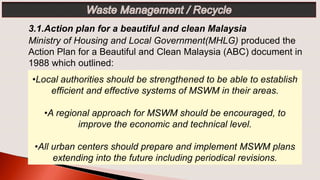 •Local authorities should be strengthened to be able to establish
efficient and effective systems of MSWM in their areas.
•A regional approach for MSWM should be encouraged, to
improve the economic and technical level.
•All urban centers should prepare and implement MSWM plans
extending into the future including periodical revisions.
3.1.Action plan for a beautiful and clean Malaysia
Ministry of Housing and Local Government(MHLG) produced the
Action Plan for a Beautiful and Clean Malaysia (ABC) document in
1988 which outlined:
 