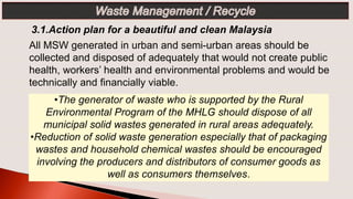 •The generator of waste who is supported by the Rural
Environmental Program of the MHLG should dispose of all
municipal solid wastes generated in rural areas adequately.
•Reduction of solid waste generation especially that of packaging
wastes and household chemical wastes should be encouraged
involving the producers and distributors of consumer goods as
well as consumers themselves.
3.1.Action plan for a beautiful and clean Malaysia
All MSW generated in urban and semi-urban areas should be
collected and disposed of adequately that would not create public
health, workers’ health and environmental problems and would be
technically and financially viable.
 
