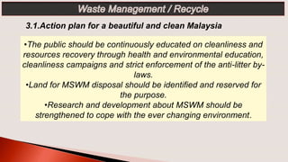 •The public should be continuously educated on cleanliness and
resources recovery through health and environmental education,
cleanliness campaigns and strict enforcement of the anti-litter by-
laws.
•Land for MSWM disposal should be identified and reserved for
the purpose.
•Research and development about MSWM should be
strengthened to cope with the ever changing environment.
3.1.Action plan for a beautiful and clean Malaysia
 