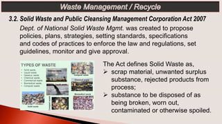 3.2. Solid Waste and Public Cleansing Management Corporation Act 2007
The Act defines Solid Waste as,
 scrap material, unwanted surplus
substance, rejected products from
process;
 substance to be disposed of as
being broken, worn out,
contaminated or otherwise spoiled.
Dept. of National Solid Waste Mgmt. was created to propose
policies, plans, strategies, setting standards, specifications
and codes of practices to enforce the law and regulations, set
guidelines, monitor and give approval.
 