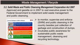 3.2. Solid Waste and Public Cleansing Management Corporation Act 2007
 to monitor, supervise and enforce
(SWM) and public cleansing in the
country besides just collection of
garbage and construction of dumps.
 inculcates public awareness for
sustainable public waste
management, cleansing and
recycling technology.
Approved and gazette on in 2007 to vest executive power to the
Federal Government to implement solid waste management
and public cleansing.
 