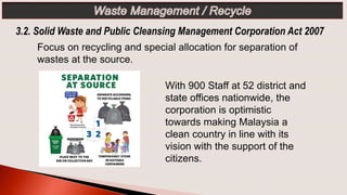 With 900 Staff at 52 district and
state offices nationwide, the
corporation is optimistic
towards making Malaysia a
clean country in line with its
vision with the support of the
citizens.
Focus on recycling and special allocation for separation of
wastes at the source.
3.2. Solid Waste and Public Cleansing Management Corporation Act 2007
 