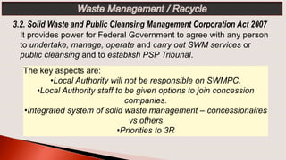 The key aspects are:
•Local Authority will not be responsible on SWMPC.
•Local Authority staff to be given options to join concession
companies.
•Integrated system of solid waste management – concessionaires
vs others
•Priorities to 3R
3.2. Solid Waste and Public Cleansing Management Corporation Act 2007
It provides power for Federal Government to agree with any person
to undertake, manage, operate and carry out SWM services or
public cleansing and to establish PSP Tribunal.
 