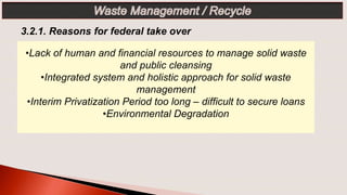 •Lack of human and financial resources to manage solid waste
and public cleansing
•Integrated system and holistic approach for solid waste
management
•Interim Privatization Period too long – difficult to secure loans
•Environmental Degradation
3.2.1. Reasons for federal take over
 
