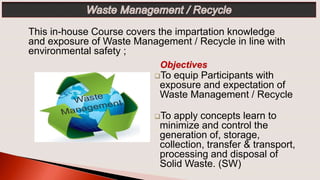 Objectives
To equip Participants with
exposure and expectation of
Waste Management / Recycle
To apply concepts learn to
minimize and control the
generation of, storage,
collection, transfer & transport,
processing and disposal of
Solid Waste. (SW)
This in-house Course covers the impartation knowledge
and exposure of Waste Management / Recycle in line with
environmental safety ;
 