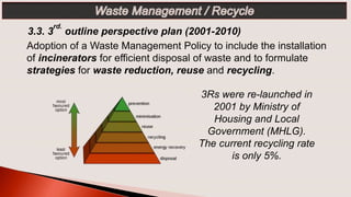 3Rs were re-launched in
2001 by Ministry of
Housing and Local
Government (MHLG).
The current recycling rate
is only 5%.
3.3. 3
rd.
outline perspective plan (2001-2010)
Adoption of a Waste Management Policy to include the installation
of incinerators for efficient disposal of waste and to formulate
strategies for waste reduction, reuse and recycling.
 
