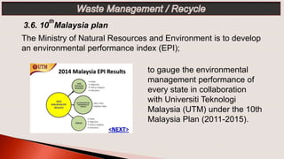 3.6. 10
th
Malaysia plan
The Ministry of Natural Resources and Environment is to develop
an environmental performance index (EPI);
to gauge the environmental
management performance of
every state in collaboration
with Universiti Teknologi
Malaysia (UTM) under the 10th
Malaysia Plan (2011-2015).
 