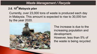 The increase is due to the
increasing population and
development.
However, less than 5% of
the waste is being recycled.
3.6. 10
th
Malaysia plan
Currently, over 23,000 tons of waste is produced each day
in Malaysia. This amount is expected to rise to 30,000 ton
by the year 2020.
 