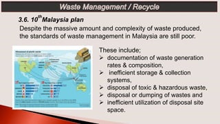 These include;
 documentation of waste generation
rates & composition,
 inefficient storage & collection
systems,
 disposal of toxic & hazardous waste,
 disposal or dumping of wastes and
 inefficient utilization of disposal site
space.
3.6. 10
th
Malaysia plan
Despite the massive amount and complexity of waste produced,
the standards of waste management in Malaysia are still poor.
 