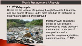 Improper SWM contributes
greatly to river pollution.
Decomposed waste produces
methane and production of
new products emits
greenhouse gases and utilizes
natural resources(10
th
MP).
3.6. 10
th
Malaysia plan
Rivers are the lease of life, pulsing through the earth. It is a finite
and only source of water. Sadly, more than half of 1800 rivers in
Malaysia are polluted and destroyed.
 