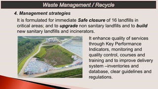 It enhance quality of services
through Key Performance
Indicators, monitoring and
quality control, courses and
training and to improve delivery
system –inventories and
database, clear guidelines and
regulations.
It is formulated for immediate Safe closure of 16 landfills in
critical areas; and to upgrade non sanitary landfills and to build
new sanitary landfills and incinerators.
 