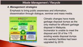 Emphasis to bring public awareness and information,
dissemination through dialogue, seminar and mass media.
Climatic changes have made
garbage disposal dumps as the
only method for efficient garbage
disposal in Malaysia.
Incinerator is unable to meet the
disposal and 30 of the 175
existing waste disposal dumps
into sanitary facilities had been
upgraded by 2010.
 