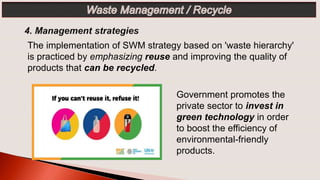 The implementation of SWM strategy based on 'waste hierarchy'
is practiced by emphasizing reuse and improving the quality of
products that can be recycled.
Government promotes the
private sector to invest in
green technology in order
to boost the efficiency of
environmental-friendly
products.
 