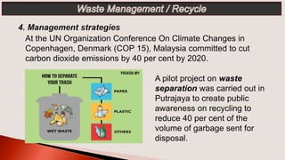 A pilot project on waste
separation was carried out in
Putrajaya to create public
awareness on recycling to
reduce 40 per cent of the
volume of garbage sent for
disposal.
At the UN Organization Conference On Climate Changes in
Copenhagen, Denmark (COP 15), Malaysia committed to cut
carbon dioxide emissions by 40 per cent by 2020.
 
