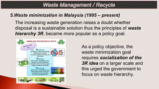 The increasing waste generation raises a doubt whether
disposal is a sustainable solution thus the principles of waste
hierarchy 3R, became more popular as a policy goal.
As a policy objective, the
waste minimization goal
requires socialization of the
3R idea on a larger scale and
this urged the government to
focus on waste hierarchy.
 