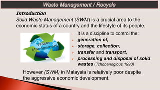 Introduction
Solid Waste Management (SWM) is a crucial area to the
economic status of a country and the lifestyle of its people.
- It is a discipline to control the;
 generation of,
 storage, collection,
 transfer and transport,
 processing and disposal of solid
wastes (Tchobanoglous 1993)
However (SWM) in Malaysia is relatively poor despite
the aggressive economic development.
 