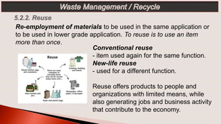 Conventional reuse
- item used again for the same function.
New-life reuse
- used for a different function.
Reuse offers products to people and
organizations with limited means, while
also generating jobs and business activity
that contribute to the economy.
Re-employment of materials to be used in the same application or
to be used in lower grade application. To reuse is to use an item
more than once.
 
