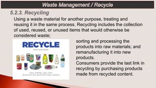 sorting and processing the
products into raw materials; and
remanufacturing it into new
products.
Consumers provide the last link in
recycling by purchasing products
made from recycled content.
Using a waste material for another purpose, treating and
reusing it in the same process. Recycling includes the collection
of used, reused, or unused items that would otherwise be
considered waste;
 
