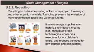 It saves energy, supplies raw
materials to industry, creates
jobs, stimulates green
technologies, conserves
resources for our children's
future, and reduces the need for
new landfills and combustors.
Recycling includes composting of food scraps, yard trimmings,
and other organic materials. Recycling prevents the emission of
many greenhouse gases and water pollutants.
 