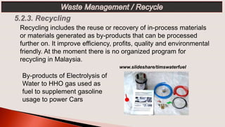 Recycling includes the reuse or recovery of in-process materials
or materials generated as by-products that can be processed
further on. It improve efficiency, profits, quality and environmental
friendly. At the moment there is no organized program for
recycling in Malaysia.
www.slideshare/timswaterfuel
By-products of Electrolysis of
Water to HHO gas used as
fuel to supplement gasoline
usage to power Cars
 