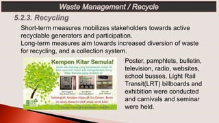 Poster, pamphlets, bulletin,
television, radio, websites,
school busses, Light Rail
Transit(LRT) billboards and
exhibition were conducted
and carnivals and seminar
were held.
Short-term measures mobilizes stakeholders towards active
recyclable generators and participation.
Long-term measures aim towards increased diversion of waste
for recycling, and a collection system.
 