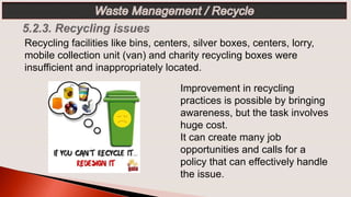Improvement in recycling
practices is possible by bringing
awareness, but the task involves
huge cost.
It can create many job
opportunities and calls for a
policy that can effectively handle
the issue.
Recycling facilities like bins, centers, silver boxes, centers, lorry,
mobile collection unit (van) and charity recycling boxes were
insufficient and inappropriately located.
 