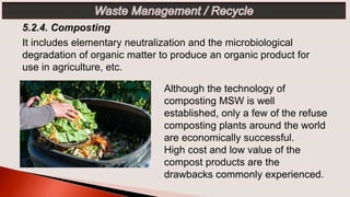 Although the technology of
composting MSW is well
established, only a few of the refuse
composting plants around the world
are economically successful.
High cost and low value of the
compost products are the
drawbacks commonly experienced.
It includes elementary neutralization and the microbiological
degradation of organic matter to produce an organic product for
use in agriculture, etc.
 