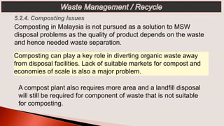 Composting can play a key role in diverting organic waste away
from disposal facilities. Lack of suitable markets for compost and
economies of scale is also a major problem.
Composting in Malaysia is not pursued as a solution to MSW
disposal problems as the quality of product depends on the waste
and hence needed waste separation.
A compost plant also requires more area and a landfill disposal
will still be required for component of waste that is not suitable
for composting.
 