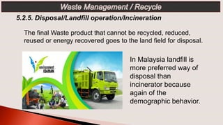 The final Waste product that cannot be recycled, reduced,
reused or energy recovered goes to the land field for disposal.
In Malaysia landfill is
more preferred way of
disposal than
incinerator because
again of the
demographic behavior.
 