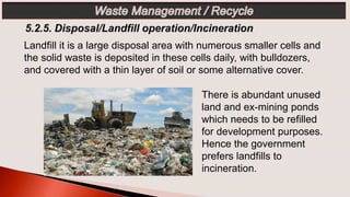 Landfill it is a large disposal area with numerous smaller cells and
the solid waste is deposited in these cells daily, with bulldozers,
and covered with a thin layer of soil or some alternative cover.
There is abundant unused
land and ex-mining ponds
which needs to be refilled
for development purposes.
Hence the government
prefers landfills to
incineration.
 