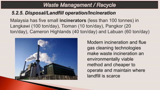 Modern incineration and flue
gas cleaning technologies
make waste incineration an
environmentally viable
method and cheaper to
operate and maintain where
landfill is scarce
Malaysia has five small incinerators (less than 100 tonnes) in
Langkawi (100 ton/day), Tioman (10 ton/day), Pangkor (20
ton/day), Cameron Highlands (40 ton/day) and Labuan (60 ton/day)
 