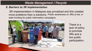 3R implementation in Malaysia was privatized and this created
more problems than a solutions. Public awareness on 3Rs is low, in
spite funding for public information campaigns.
There is a
lack of policy
to promote
3Rs and a
low public
participation.
 