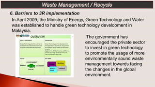 The government has
encouraged the private sector
to invest in green technology
to promote the usage of more
environmentally sound waste
management towards facing
the changes in the global
environment.
In April 2009, the Ministry of Energy, Green Technology and Water
was established to handle green technology development in
Malaysia.
 