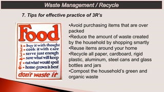 •Avoid purchasing items that are over
packed
•Reduce the amount of waste created
by the household by shopping smartly
•Reuse items around your home
•Recycle all paper, cardboard, rigid
plastic, aluminum, steel cans and glass
bottles and jars
•Compost the household’s green and
organic waste
 
