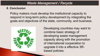 Developing countries may want to
combine basic strategy of
developing waste management
capacity along with the promotion
of international cooperation to
upgrade it into a effective 3R-
based policies.
Policy makers must develop the institutional capacity to
respond in long-term policy development by integrating the
goals and objectives of the state, community, and business.
 