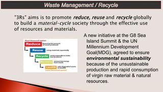A new initiative at the G8 Sea
Island Summit & the UN
Millennium Development
Goal(MDG), agreed to ensure
environmental sustainability
because of the unsustainable
production and rapid consumption
of virgin raw material & natural
resources.
"3Rs" aims is to promote reduce, reuse and recycle globally
to build a material-cycle society through the effective use
of resources and materials.
 