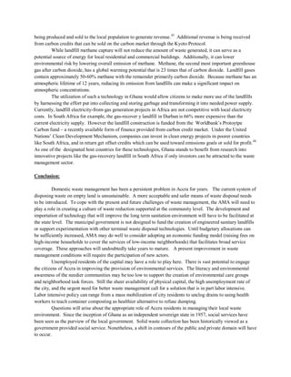 being produced and sold to the local population to generate revenue.43
While landfill methane capture will not reduce the amount of waste generated, it can serve as a
potential source of energy for local residential and commercial buildings. Additionally, it can lower
environmental risk by lowering overall emission of methane. Methane, the second most important greenhouse
gas after carbon dioxide, has a global warming potential that is 23 times that of carbon dioxide. Landfill gases
contain approximately 50-60% methane with the remainder primarily carbon dioxide. Because methane has an
atmospheric lifetime of 12 years, reducing its emission from landfills can make a significant impact on
atmospheric concentrations.
Additional revenue is being received
from carbon credits that can be sold on the carbon market through the Kyoto Protocol.
The utilization of such a technology in Ghana would allow citizens to make more use of the landfills
by harnessing the effort put into collecting and storing garbage and transforming it into needed power supply.
Currently, landfill electricity-from-gas generation projects in Africa are not competitive with local electricity
costs. In South Africa for example, the gas-recover y landfill in Durban is 66% more expensive than the
current electricity supply. However the landfill construction is funded from the Worldbank’s Protoytpe
Carbon fund – a recently available form of finance provided from carbon credit market. Under the United
Nations’ Clean Development Mechanism, companies can invest in clean energy projects in poorer countries
like South Africa, and in return get offset credits which can be used toward emissions goals or sold for profit.44
As one of the designated host countries for these technologies, Ghana stands to benefit from research into
innovative projects like the gas-recovery landfill in South Africa if only investors can be attracted to the waste
management sector.
Conclusion:
Domestic waste management has been a persistent problem in Accra for years. The current system of
disposing waste on empty land is unsustainable. A more acceptable and safer means of waste disposal needs
to be introduced. To cope with the present and future challenges of waste management, the AMA will need to
play a role in creating a culture of waste reduction supported at the community level. The development and
importation of technology that will improve the long term sanitation environment will have to be facilitated at
the state level. The municipal government is not designed to fund the creation of engineered sanitary landfills
or support experimentation with other terminal waste disposal technologies. Until budgetary allocations can
be sufficiently increased, AMA may do well to consider adopting an economic funding model (raising fees on
high-income households to cover the services of low-income neighborhoods) that facilitates broad service
coverage. These approaches will undoubtedly take years to mature. A present improvement in waste
management conditions will require the participation of new actors.
Unemployed residents of the capital may have a role to play here. There is vast potential to engage
the citizens of Accra in improving the provision of environmental services. The literacy and environmental
awareness of the needier communities may be too low to support the creation of environmental care groups
and neighborhood task forces. Still the sheer availability of physical capital, the high unemployment rate of
the city, and the urgent need for better waste management call for a solution that is in part labor intensive.
Labor intensive policy can range from a mass mobilization of city residents to unclog drains to using health
workers to teach container composting as healthier alternative to refuse dumping.
Questions will arise about the appropriate role of Accra residents in managing their local waste
environment. Since the inception of Ghana as an independent sovereign state in 1957, social services have
been seen as the purview of the local government. Solid waste collection has been historically viewed as a
government provided social service. Nonetheless, a shift in contours of the public and private domain will have
to occur.
 